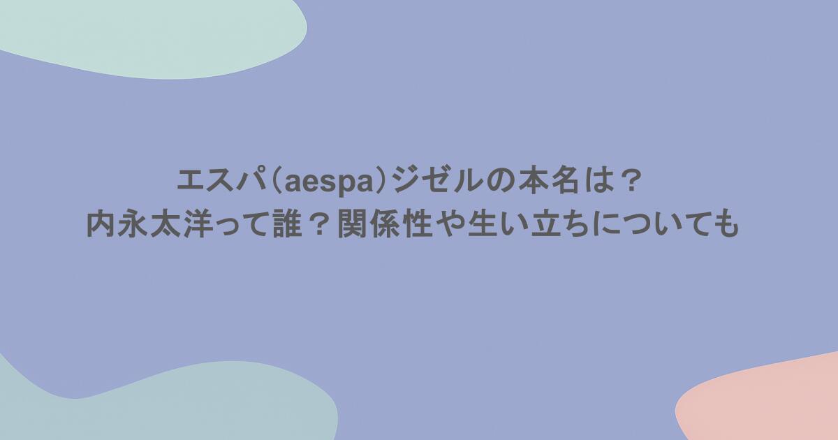 エスパ（aespa）ジゼルの本名は？内永太洋って誰？関係性や生い立ちについても