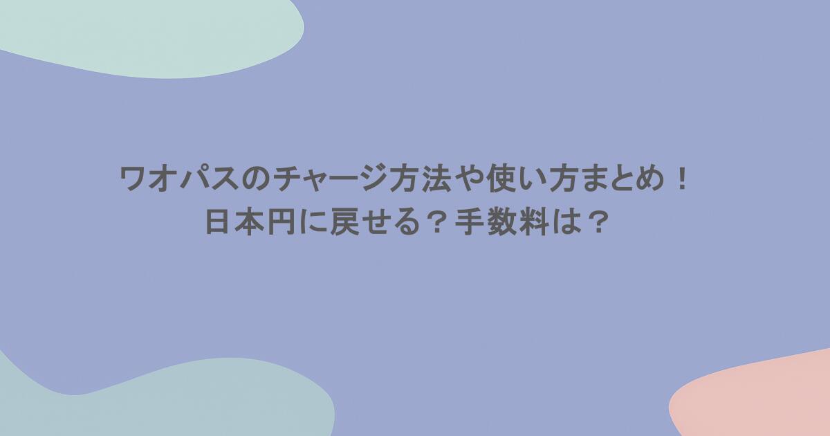 ワオパスのチャージ方法や使い方まとめ！日本円に戻せる？手数料は？