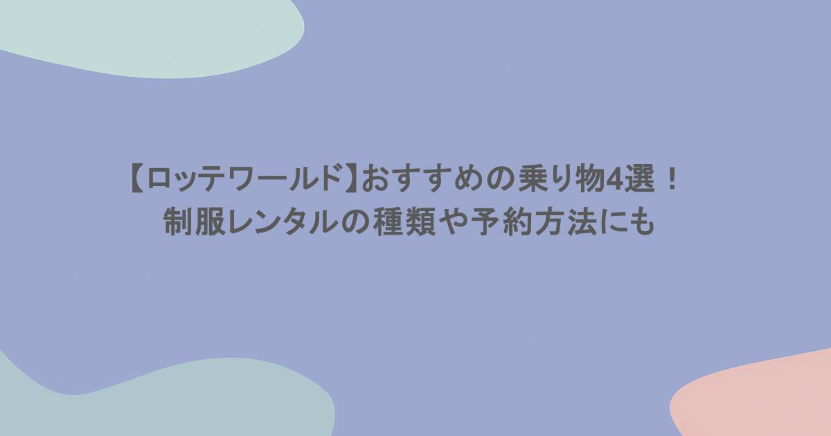 【ロッテワールド】おすすめの乗り物4選！制服レンタルの種類や予約方法にも 