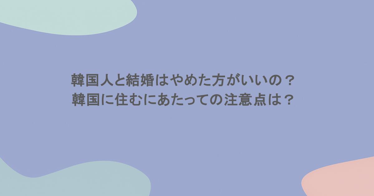 韓国人と結婚はやめた方がいいの?韓国に住むにあたっての注意点は?